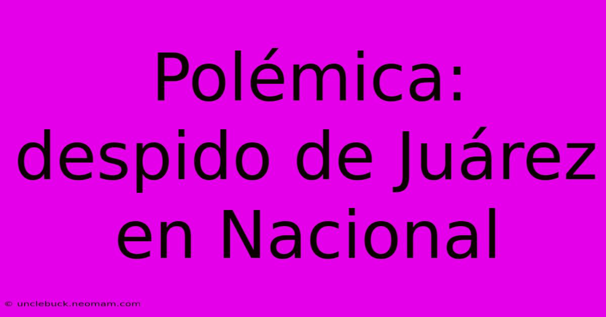 Polémica: Despido De Juárez En Nacional