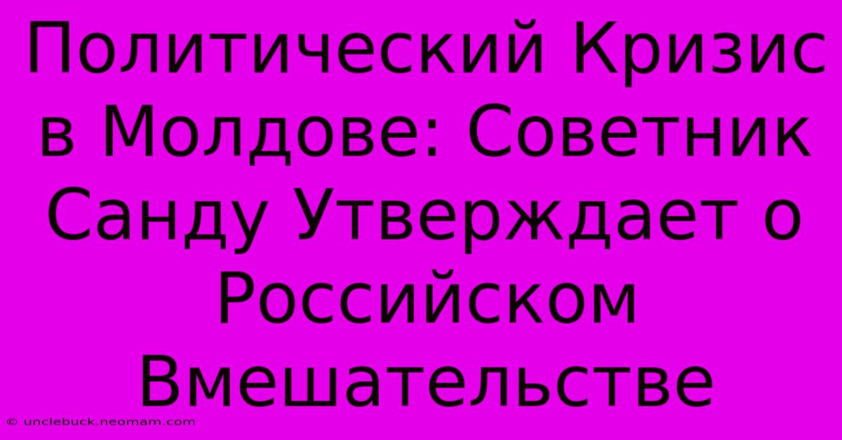 Политический Кризис В Молдове: Советник Санду Утверждает О Российском Вмешательстве