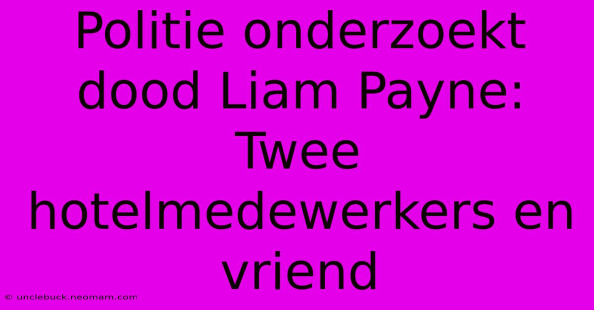 Politie Onderzoekt Dood Liam Payne: Twee Hotelmedewerkers En Vriend 