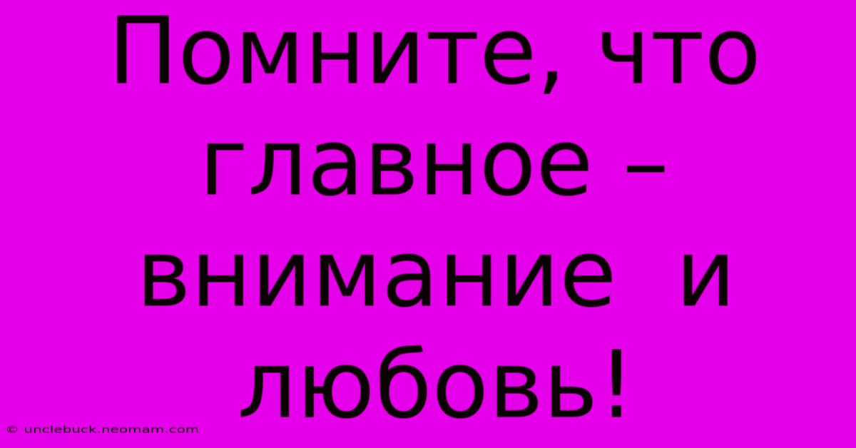 Помните, Что Главное –  Внимание  И  Любовь!