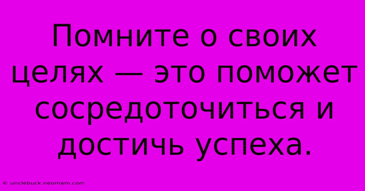 Помните О Своих Целях — Это Поможет Сосредоточиться И Достичь Успеха.