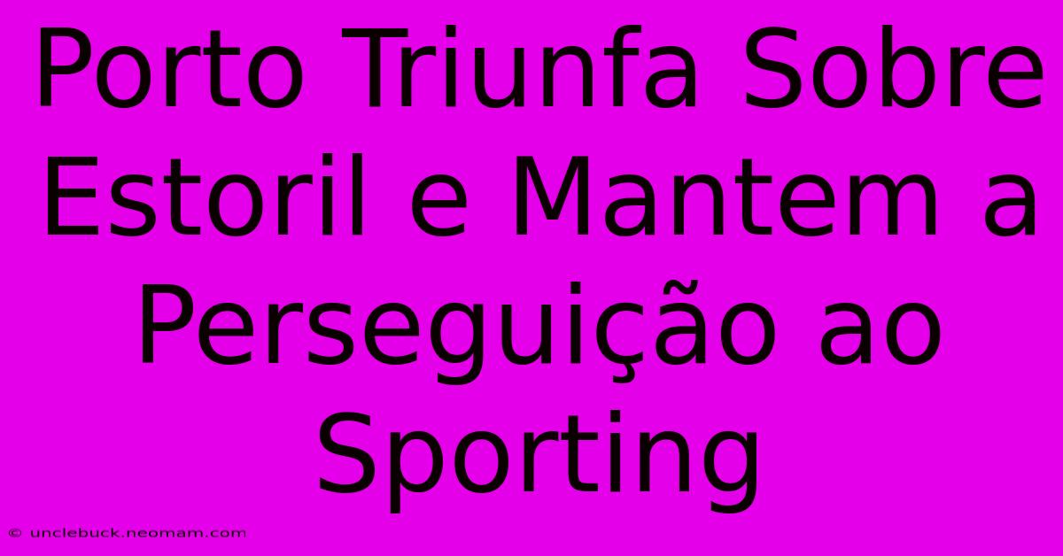 Porto Triunfa Sobre Estoril E Mantem A Perseguição Ao Sporting 