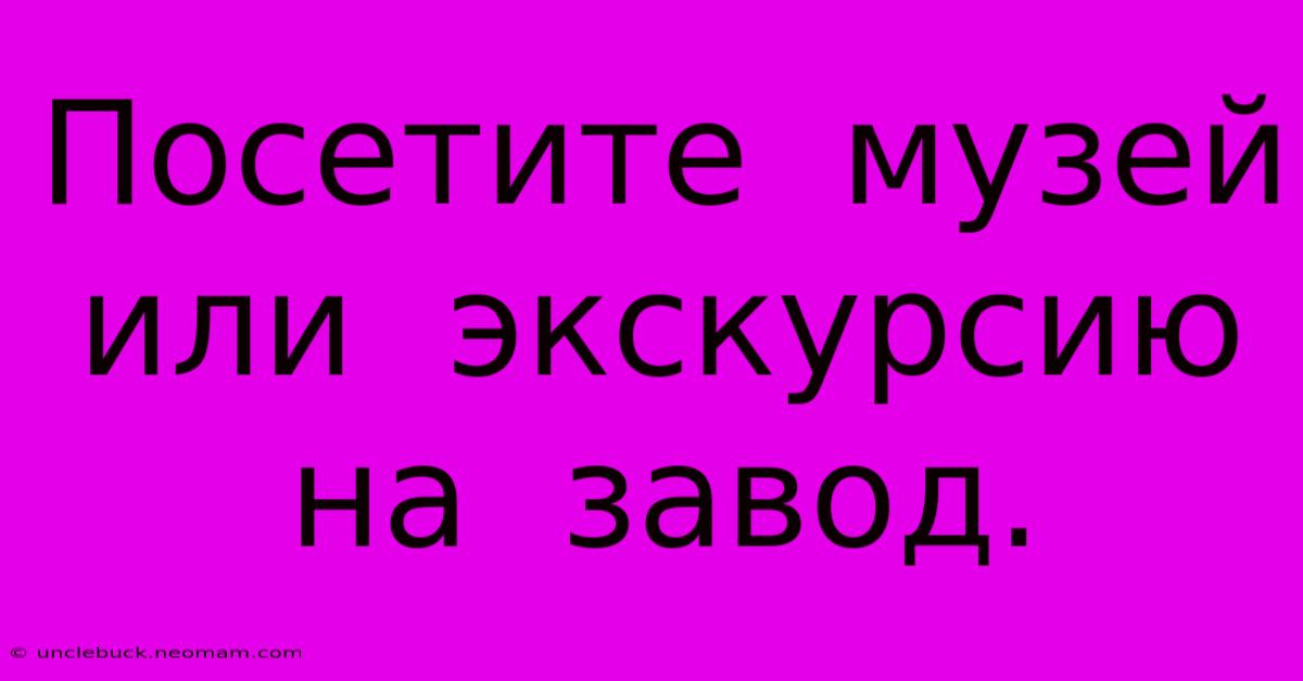 Посетите  Музей  Или  Экскурсию  На  Завод.