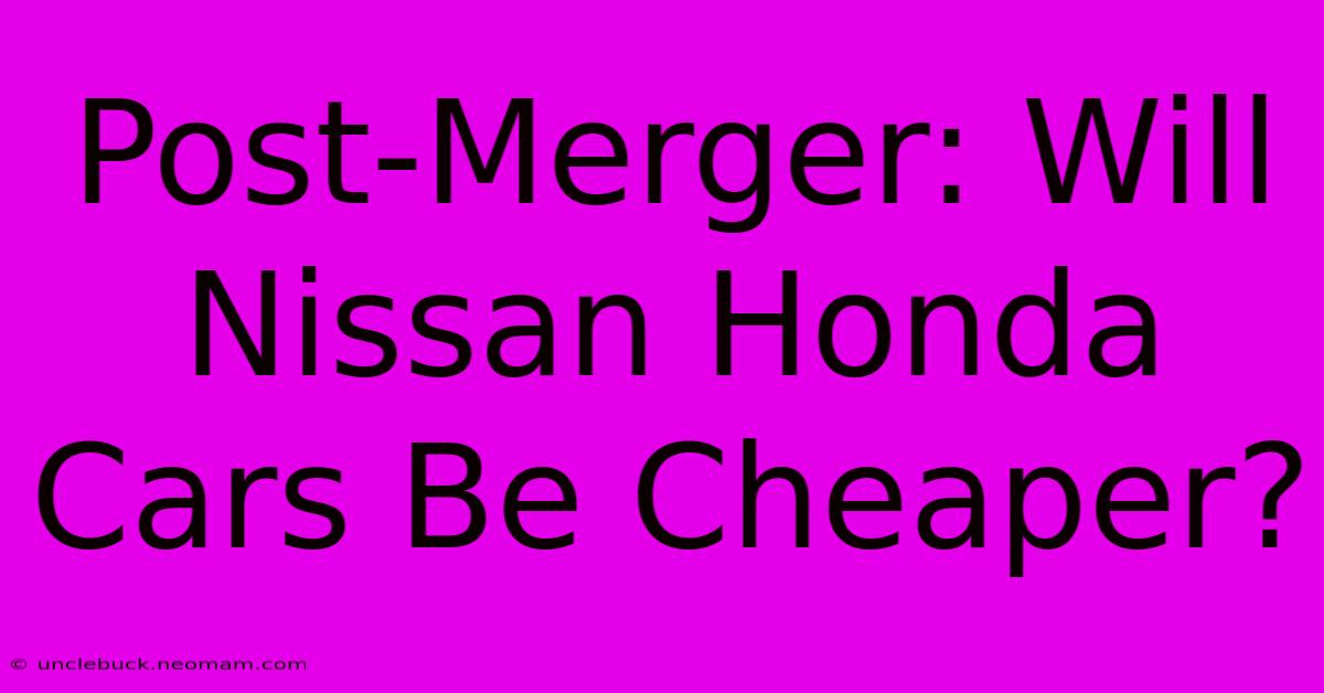 Post-Merger: Will Nissan Honda Cars Be Cheaper?