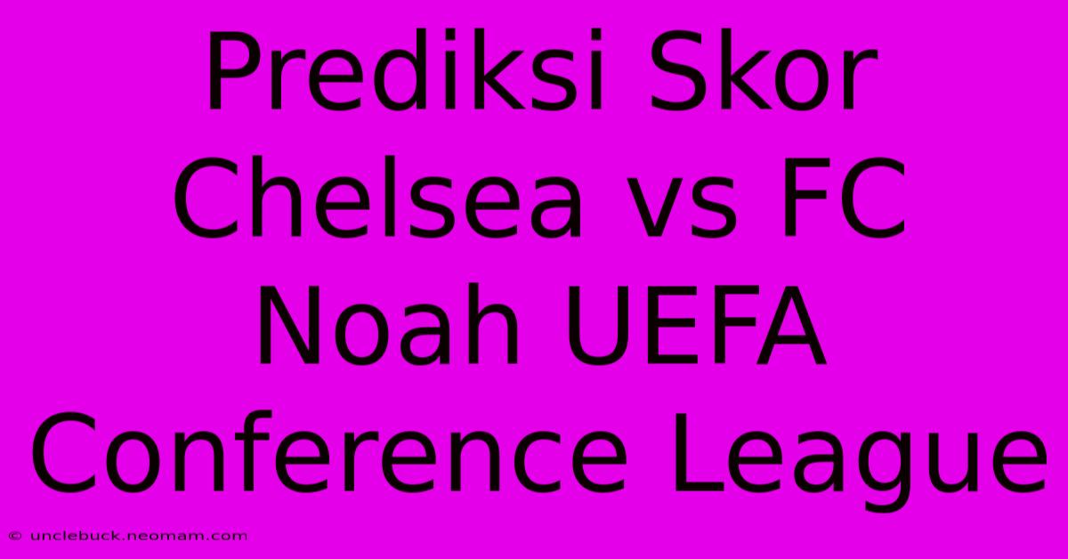 Prediksi Skor Chelsea Vs FC Noah UEFA Conference League