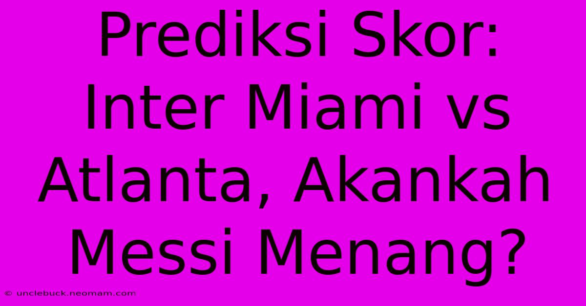 Prediksi Skor: Inter Miami Vs Atlanta, Akankah Messi Menang?