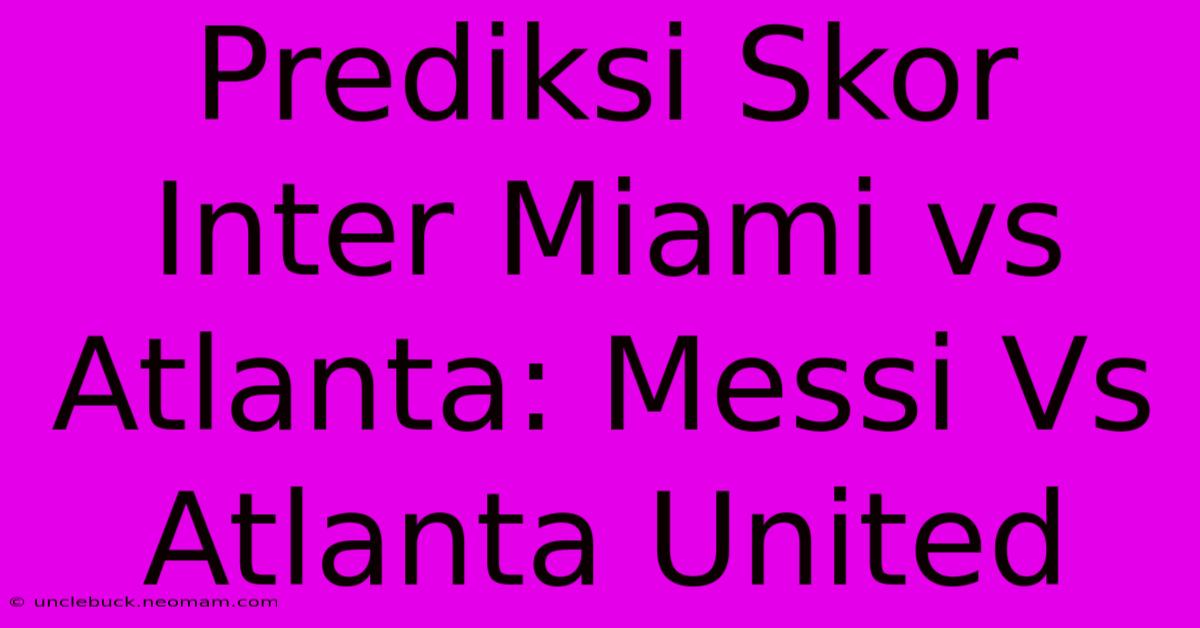 Prediksi Skor Inter Miami Vs Atlanta: Messi Vs Atlanta United 