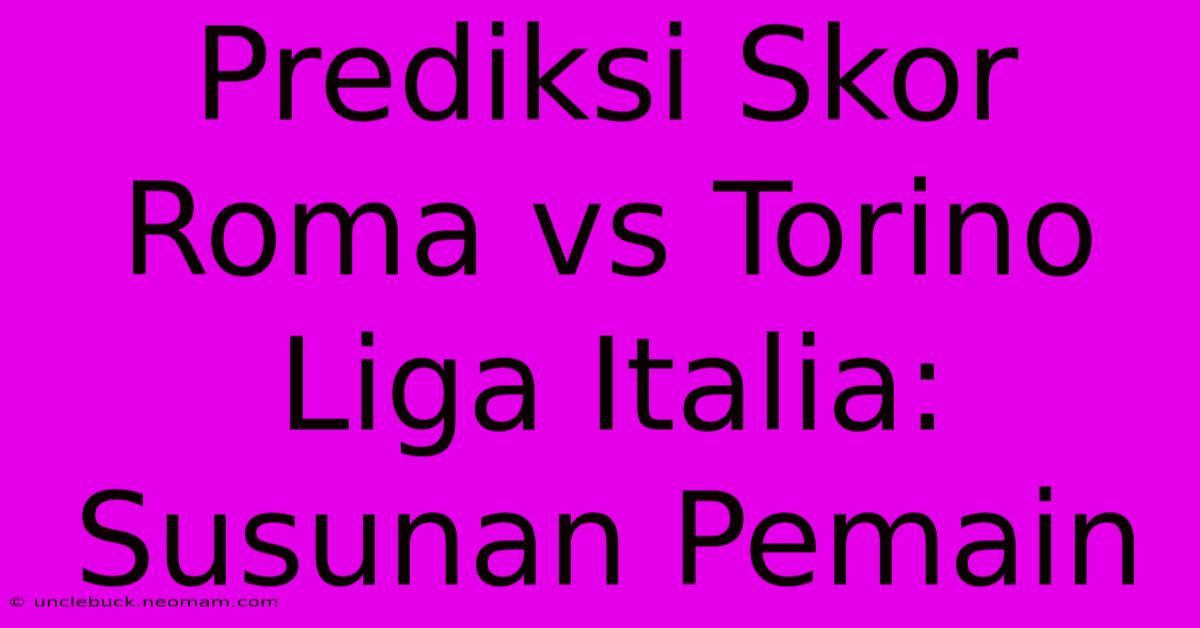 Prediksi Skor Roma Vs Torino Liga Italia: Susunan Pemain