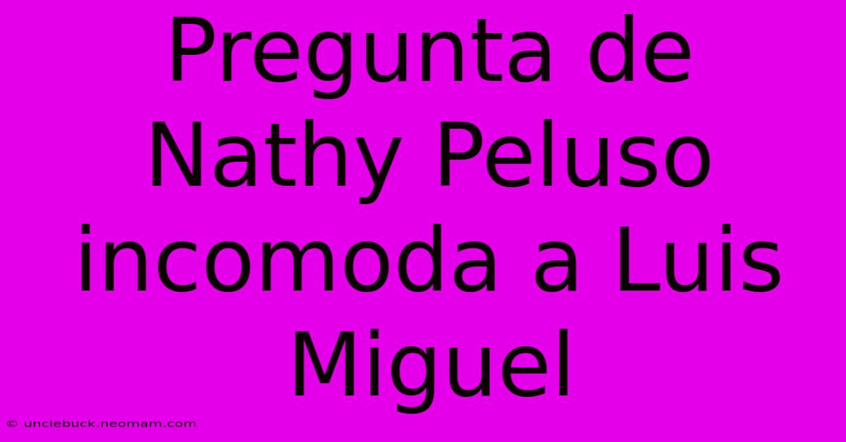 Pregunta De Nathy Peluso Incomoda A Luis Miguel