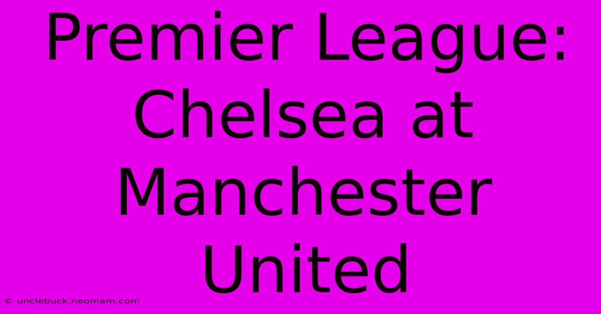 Premier League: Chelsea At Manchester United