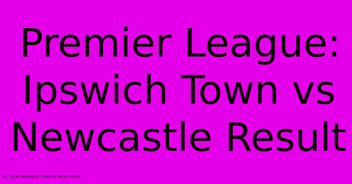 Premier League: Ipswich Town Vs Newcastle Result