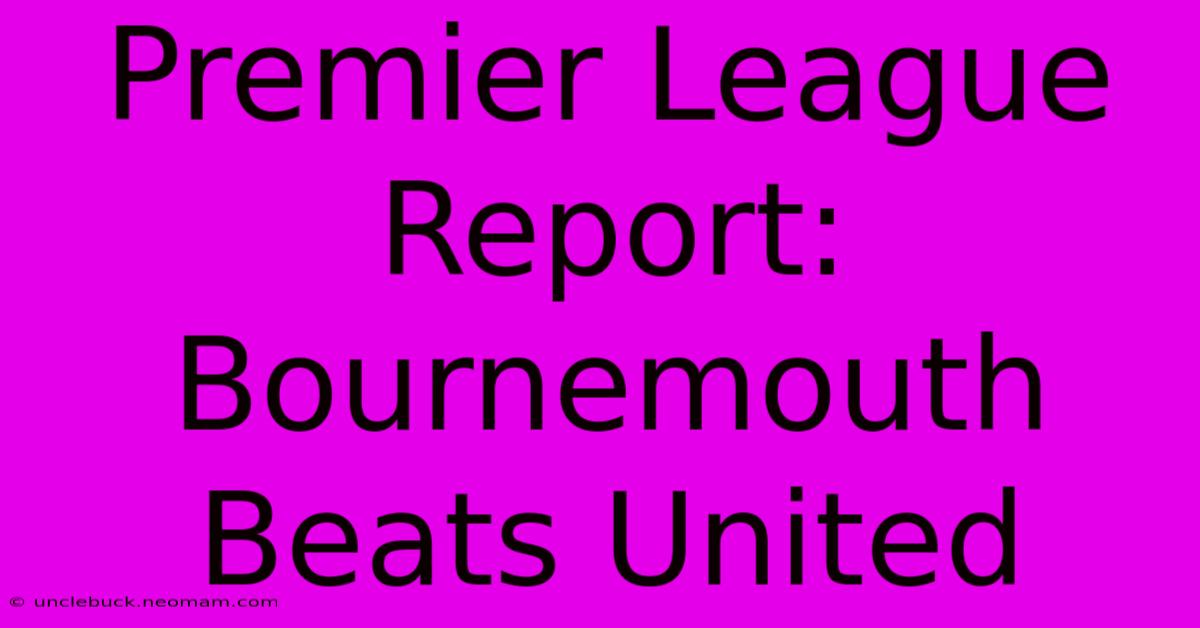 Premier League Report: Bournemouth Beats United