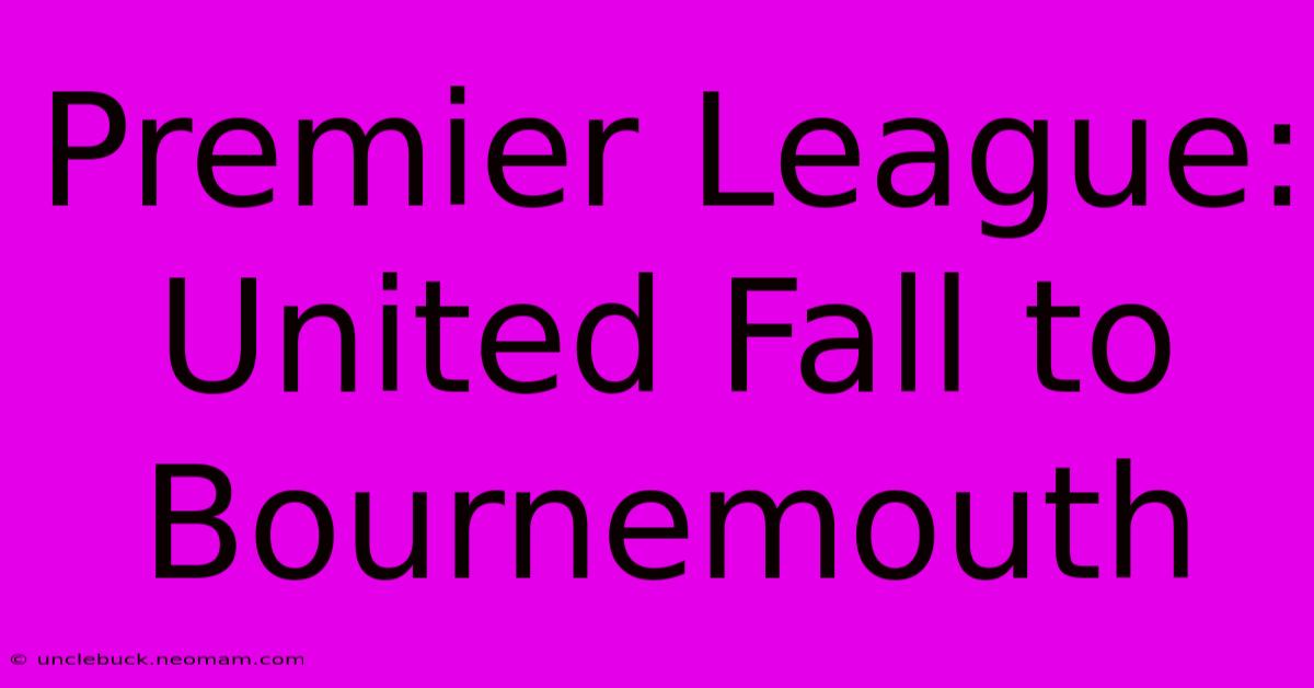 Premier League: United Fall To Bournemouth