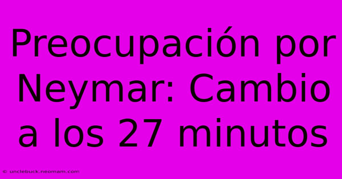 Preocupación Por Neymar: Cambio A Los 27 Minutos