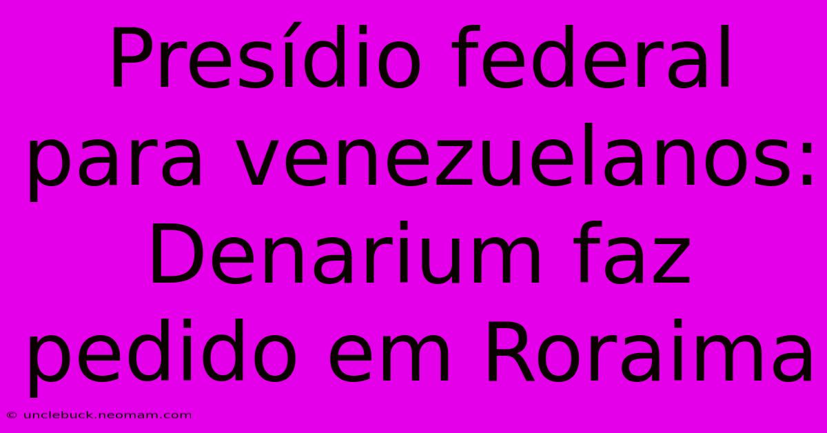 Presídio Federal Para Venezuelanos: Denarium Faz Pedido Em Roraima