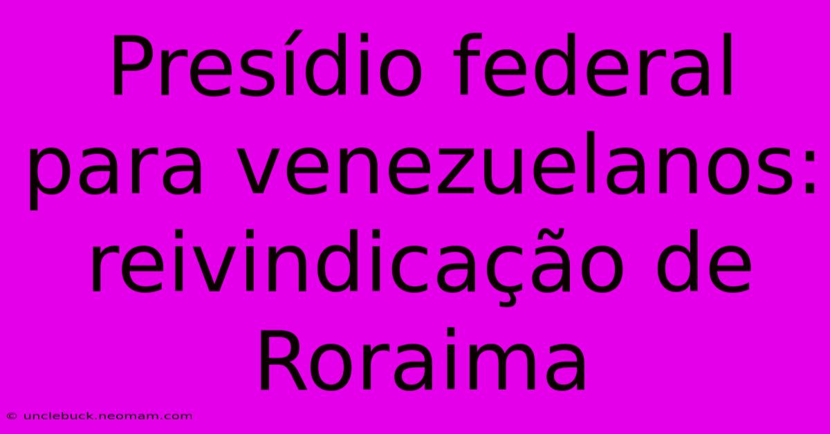 Presídio Federal Para Venezuelanos: Reivindicação De Roraima