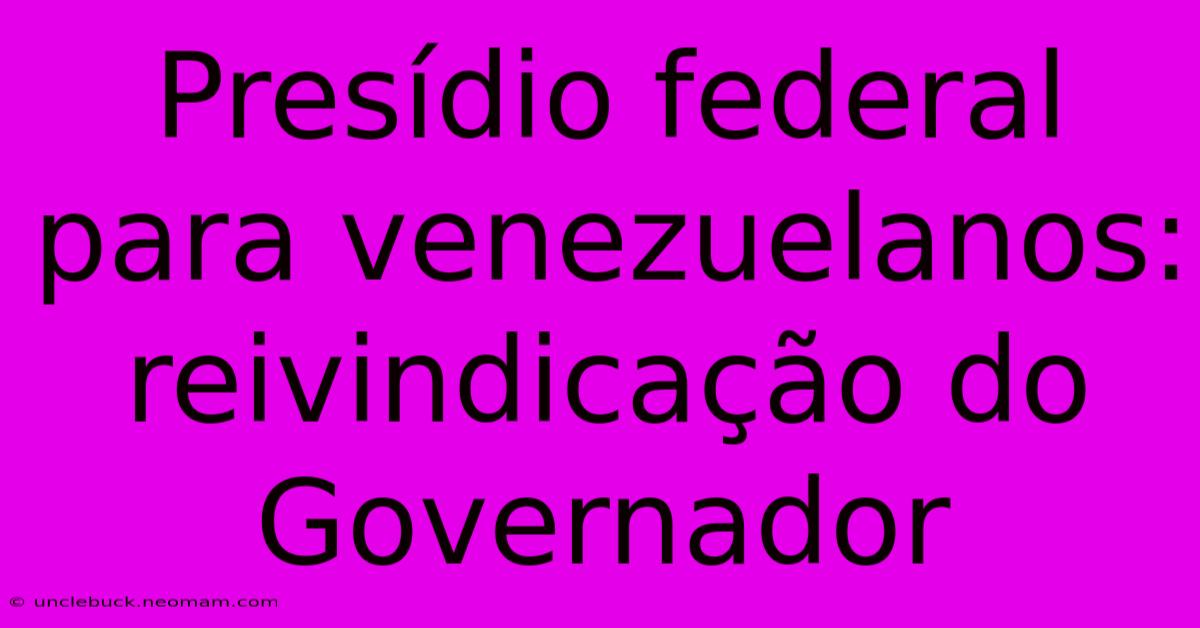 Presídio Federal Para Venezuelanos: Reivindicação Do Governador 