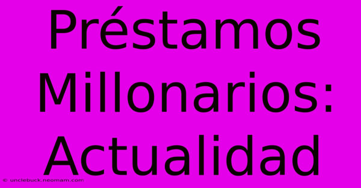 Préstamos Millonarios: Actualidad