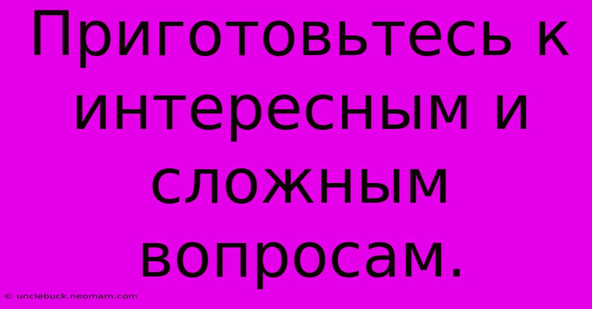 Приготовьтесь К Интересным И Сложным Вопросам.