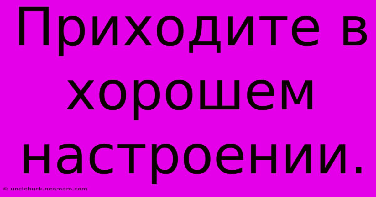 Приходите В Хорошем Настроении.