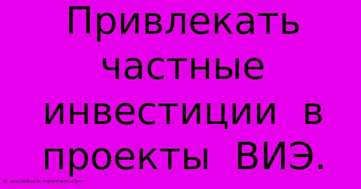 Привлекать  Частные Инвестиции  В  Проекты  ВИЭ.