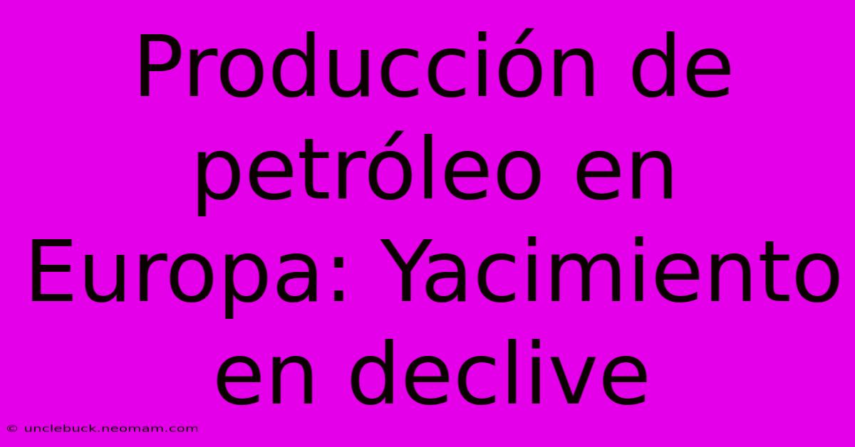 Producción De Petróleo En Europa: Yacimiento En Declive