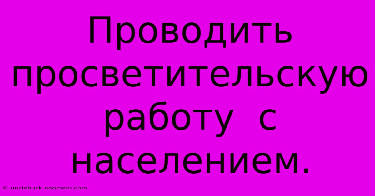 Проводить  Просветительскую Работу  С  Населением.