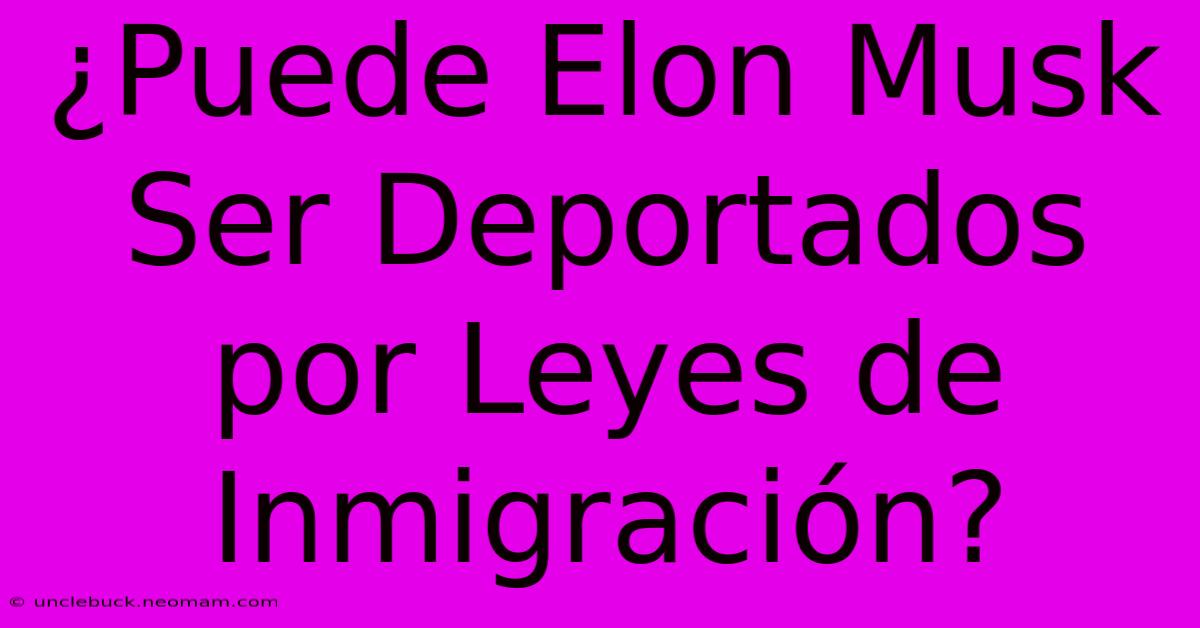 ¿Puede Elon Musk Ser Deportados Por Leyes De Inmigración?