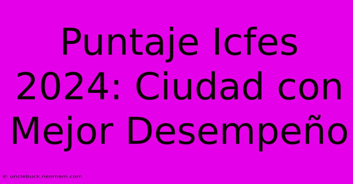 Puntaje Icfes 2024: Ciudad Con Mejor Desempeño