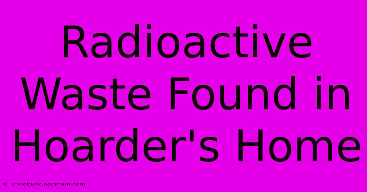 Radioactive Waste Found In Hoarder's Home