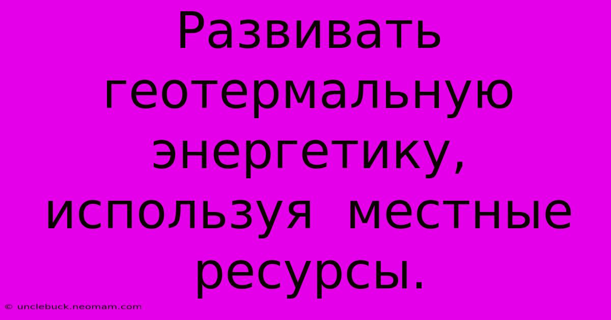 Развивать  Геотермальную Энергетику,  Используя  Местные Ресурсы.