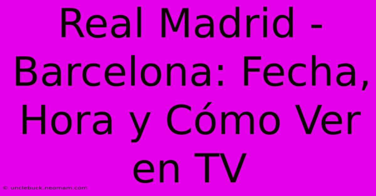 Real Madrid - Barcelona: Fecha, Hora Y Cómo Ver En TV