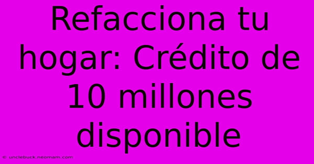 Refacciona Tu Hogar: Crédito De 10 Millones Disponible