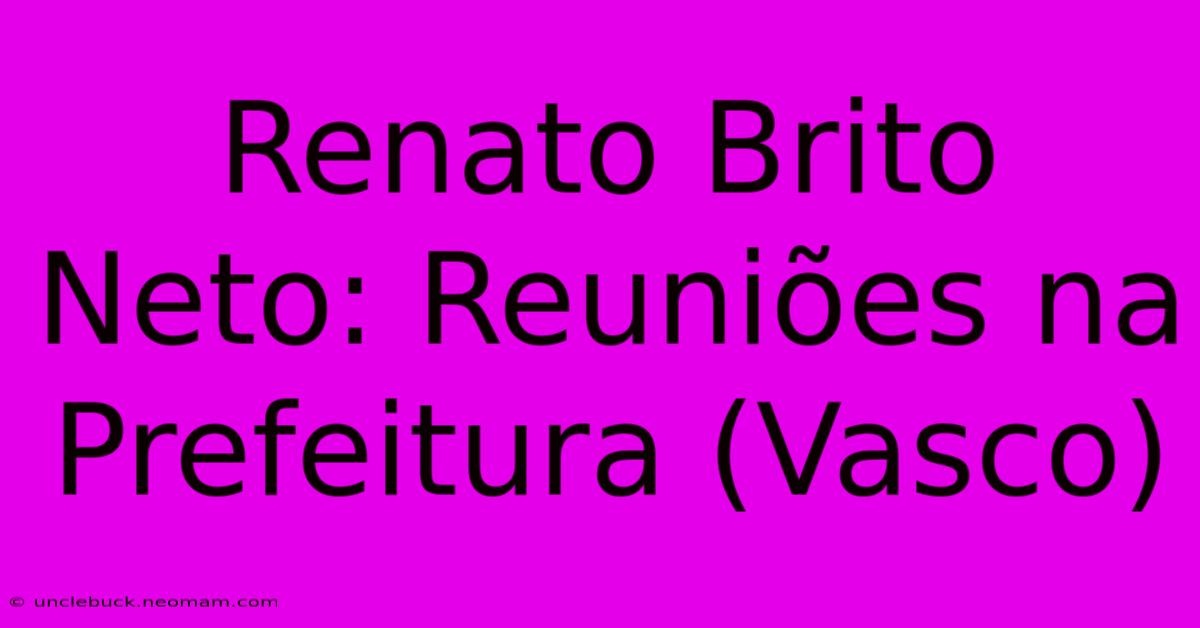 Renato Brito Neto: Reuniões Na Prefeitura (Vasco)