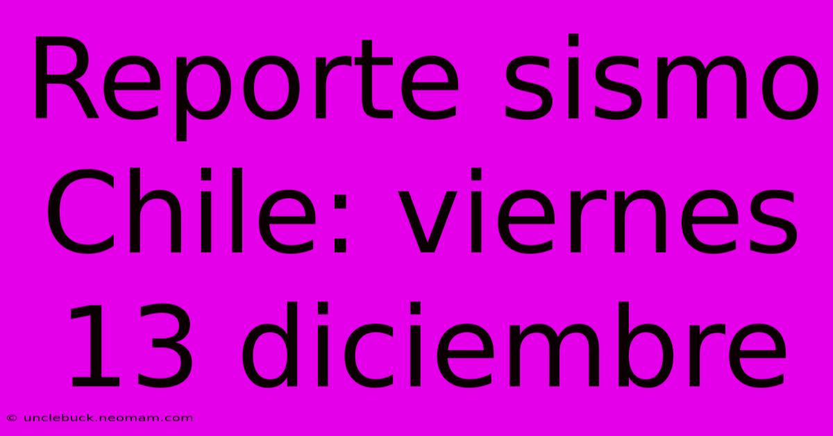 Reporte Sismo Chile: Viernes 13 Diciembre