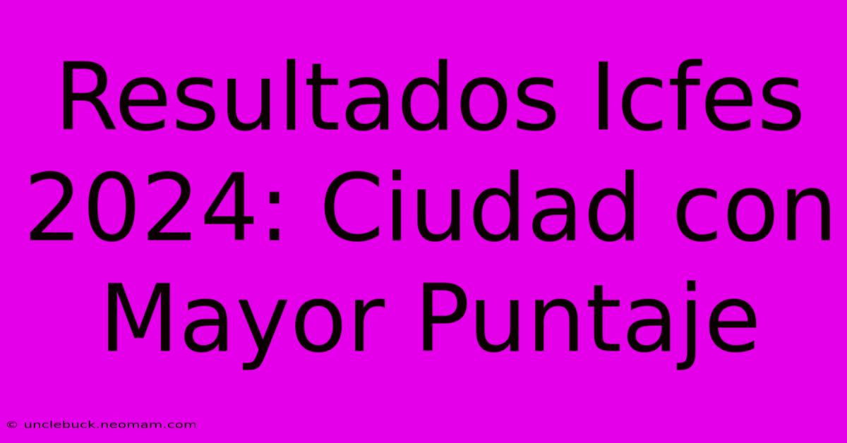 Resultados Icfes 2024: Ciudad Con Mayor Puntaje