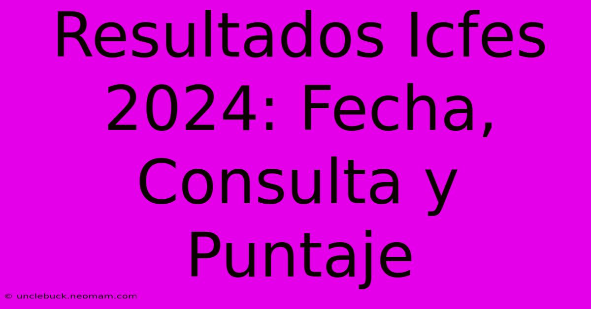 Resultados Icfes 2024: Fecha, Consulta Y Puntaje