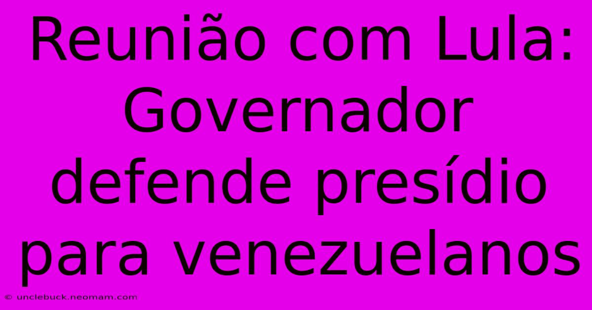 Reunião Com Lula: Governador Defende Presídio Para Venezuelanos