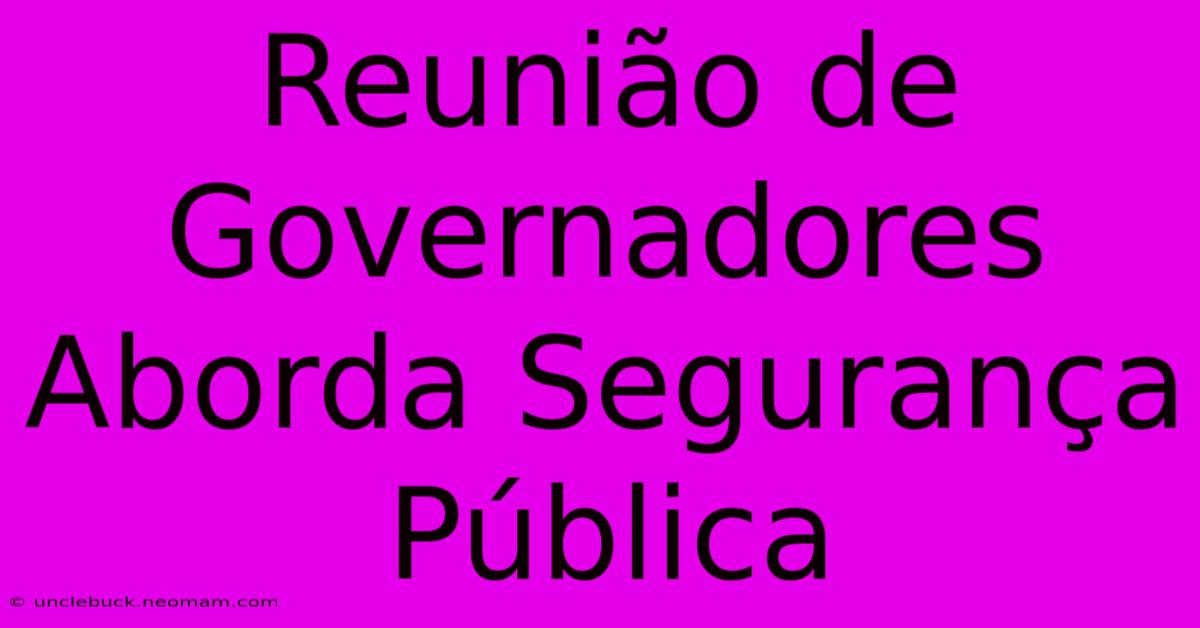 Reunião De Governadores Aborda Segurança Pública