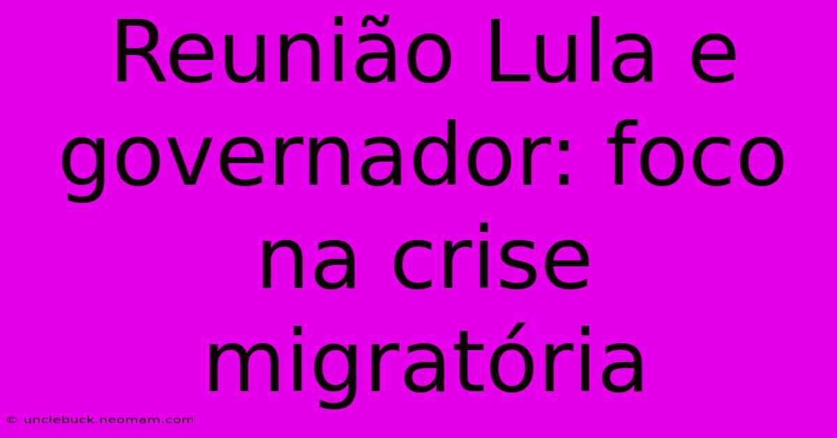 Reunião Lula E Governador: Foco Na Crise Migratória 