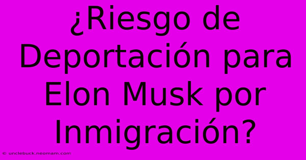 ¿Riesgo De Deportación Para Elon Musk Por Inmigración?