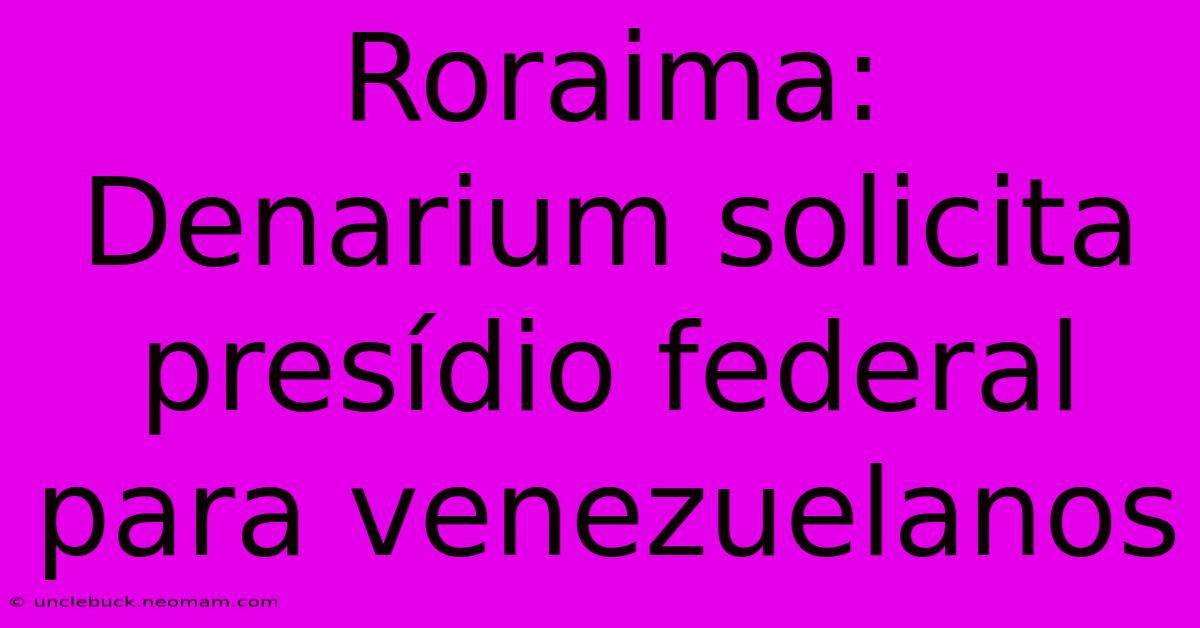 Roraima: Denarium Solicita Presídio Federal Para Venezuelanos