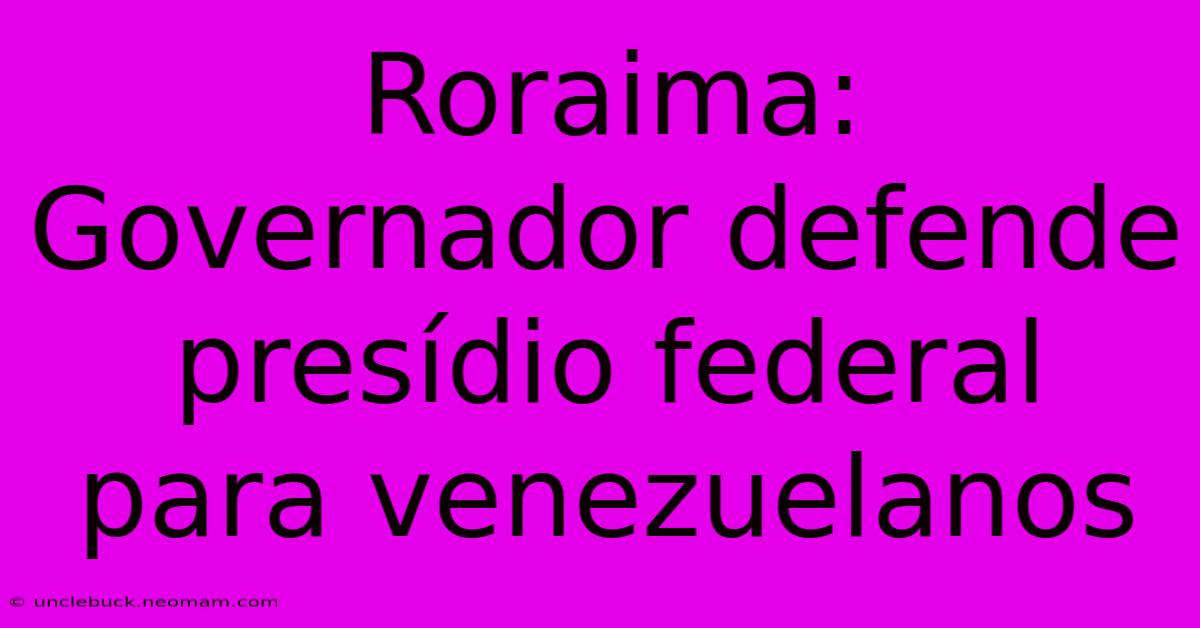 Roraima: Governador Defende Presídio Federal Para Venezuelanos