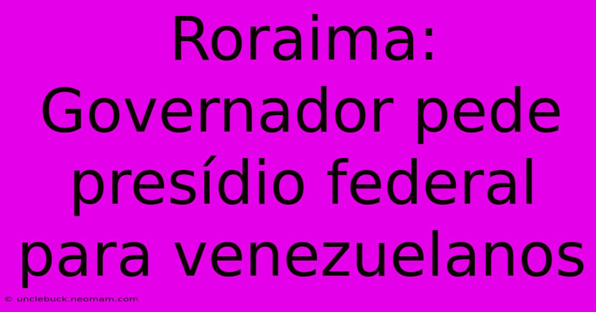 Roraima: Governador Pede Presídio Federal Para Venezuelanos