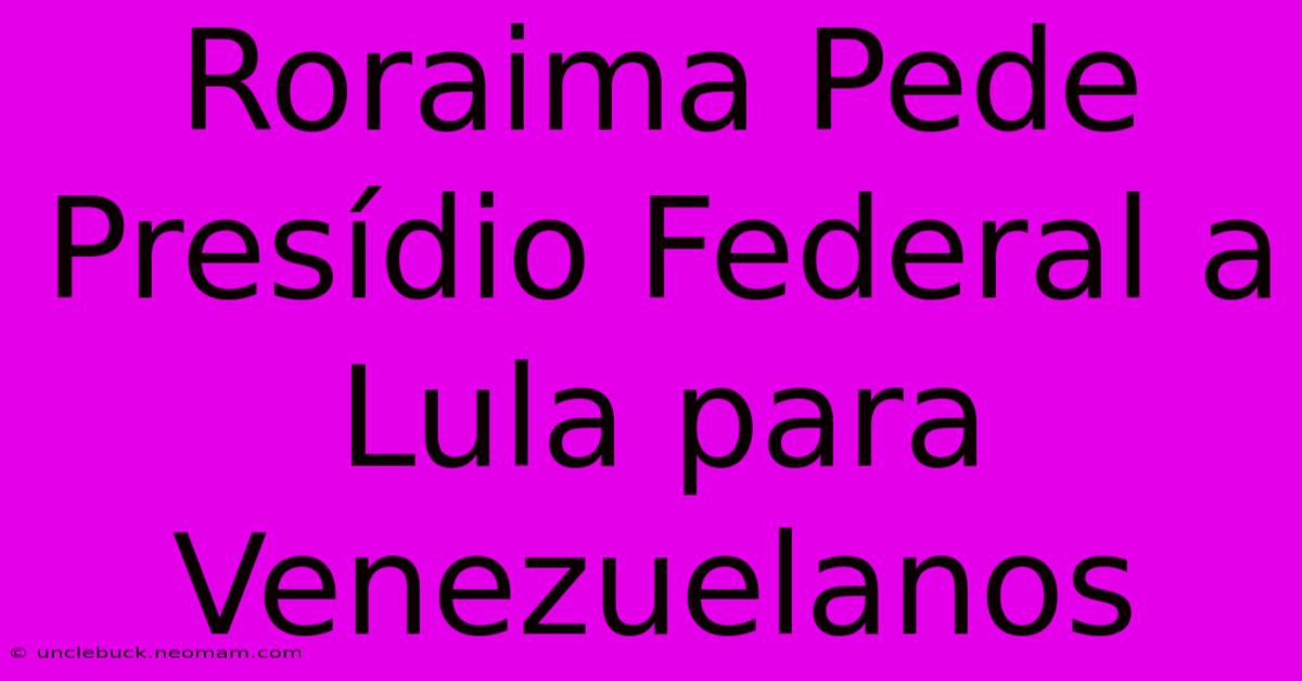 Roraima Pede Presídio Federal A Lula Para Venezuelanos