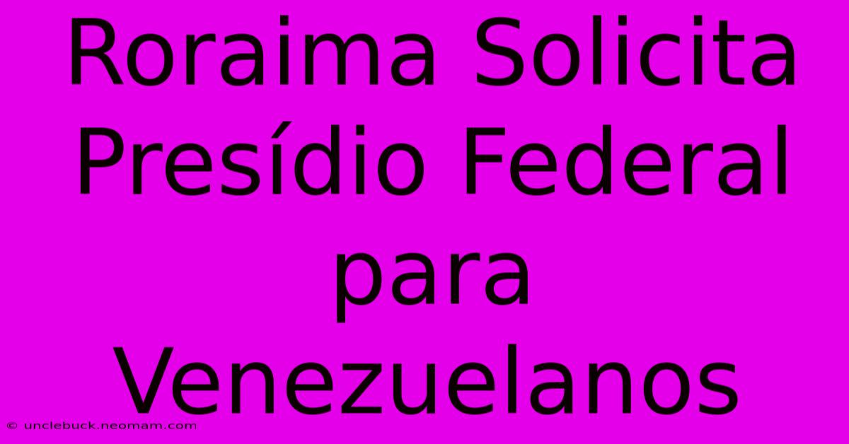 Roraima Solicita Presídio Federal Para Venezuelanos 