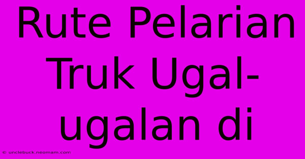 Rute Pelarian Truk Ugal-ugalan Di 