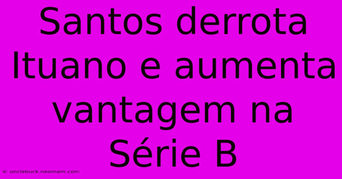 Santos Derrota Ituano E Aumenta Vantagem Na Série B