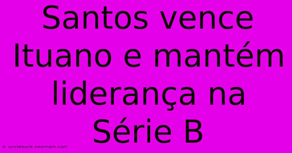 Santos Vence Ituano E Mantém Liderança Na Série B 