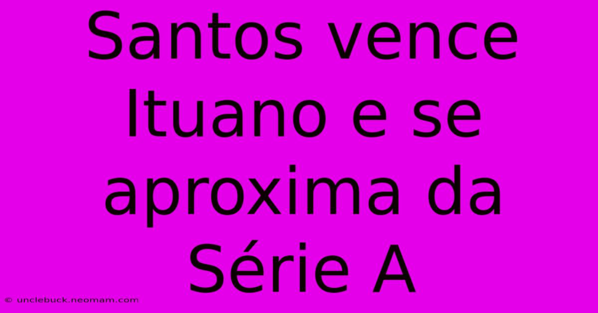 Santos Vence Ituano E Se Aproxima Da Série A
